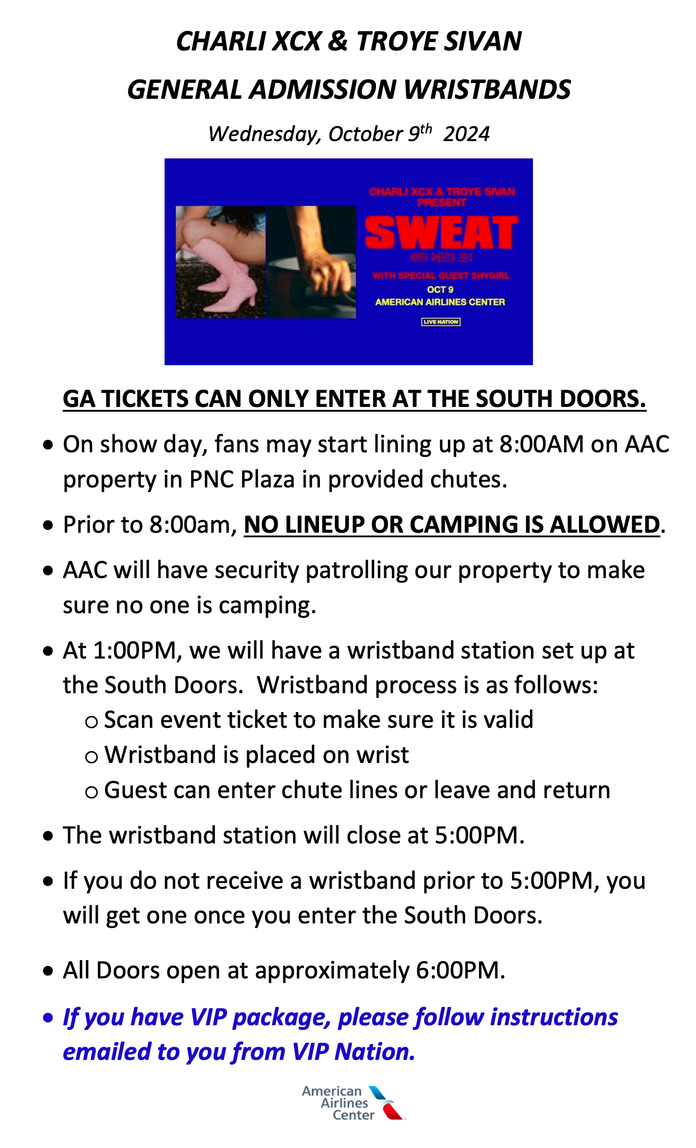 CHARLI XCX & TROYE SIVAN GENERAL ADMISSION WRISTBANDS Wednesday, October 9th, 2024 - GA TICKETS CAN ONLY ENTER AT THE SOUTH DOORS. • On show day, fans may start lining up at 8:00AM on AAC property in PNC Plaza in provided chutes. • Prior to 8:00am, NO LINEUP OR CAMPING IS ALLOWED. • AAC will have security patrolling our property to make sure no one is camping. • At 1:00PM, we will have a wristband station set up at the South Doors. Wristband process is as follows: o Scan event ticket to make sure it is valid o Wristband is placed on wrist o Guest can enter chute lines or leave and return • The wristband station will close at 5:00PM. • If you do not receive a wristband prior to 5:00PM, you will get one once you enter the South Doors. • All Doors open at approximately 6:00PM. • If you have VIP package, please follow instructions emailed to you from VIP Nation.