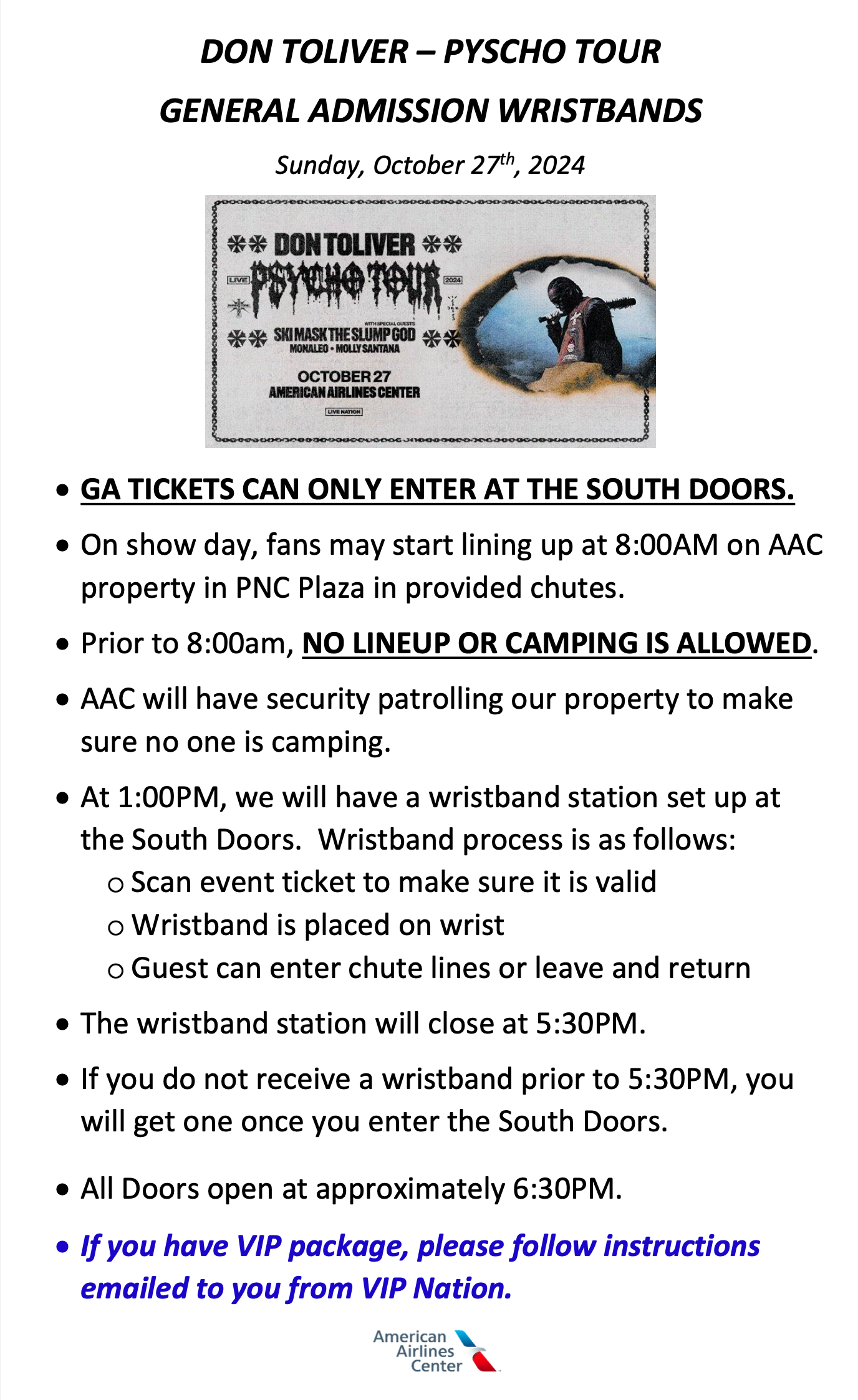 DON TOLIVER – PYSCHO TOUR GENERAL ADMISSION WRISTBANDS • GA TICKETS CAN ONLY ENTER AT THE SOUTH DOORS. • On show day, fans may start lining up at 8:00AM on AAC property in PNC Plaza in provided chutes. • Prior to 8:00am, NO LINEUP OR CAMPING IS ALLOWED. • AAC will have security patrolling our property to make sure no one is camping. • At 1:00PM, we will have a wristband station set up at the South Doors. Wristband process is as follows: o Scan event ticket to make sure it is valid oWristband is placed on wrist o Guest can enter chute lines or leave and return • The wristband station will close at 5:30PM. • If you do not receive a wristband prior to 5:30PM, you will get one once you enter the South Doors. • All Doors open at approximately 6:30PM. • If you have VIP package, please follow instructions emailed to you from VIP Nation.