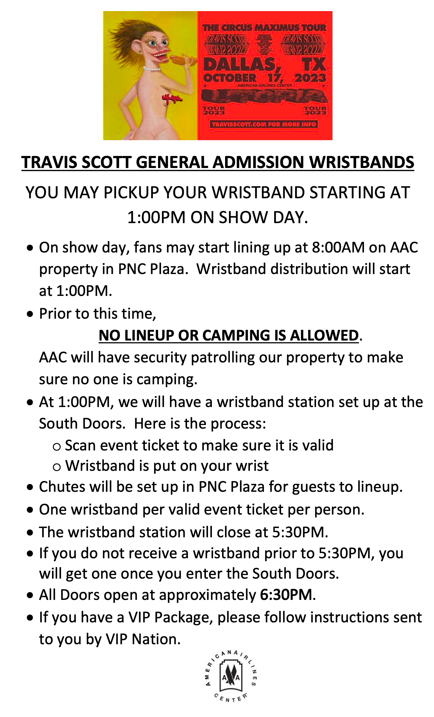 TRAVIS SCOTT GENERAL ADMISSION WRISTBANDS. YOU MAY PICKUP YOUR WRISTBAND STARTING AT 1:00PM ON SHOW DAY.  On show day, fans may start lining up at 8:00AM on AAC property in PNC Plaza.  Wristband distribution will start at 1:00PM.  Prior to this time, NO LINEUP OR CAMPING IS ALLOWED. AAC will have security patrolling our property to make sure no one is camping.   At 1:00PM, we will have a wristband station set up at the South Doors.  Here is the process: Scan event ticket to make sure it is valid. Wristband is put on your wrist. Chutes will be set up in PNC Plaza for guests to lineup. One wristband per valid event ticket per person.  The wristband station will close at 5:30PM. If you do not receive a wristband prior to 5:30PM, you will get one once you enter the South Doors.  All Doors open at approximately 6:30PM.  If you have a VIP Package, please follow instructions sent to you by VIP Nation.