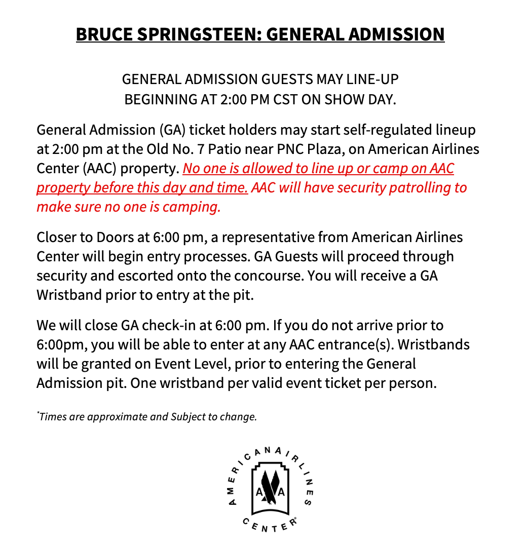 BRUCE SPRINGSTEEN: GENERAL ADMISSION YOU MAY LINE-UP STARTING AT 2:00 PM LOCAL ON SHOW DAY. General Admission (GA) ticket holders may start self-regulated lineup at 2:00 pm at the Old No. 7 Patio near PNC Plaza, on American Airlines Center (AAC) property. No one is allowed to line up or camp on AAC property before this day and time. AAC will have security patrolling to make sure no one is camping. Closer to Doors at 6:00 pm, a representative from American Airlines Center will begin entry processes. GA Guests will proceed through security and escorted onto the concourse. You will receive a GA Wristband prior to entry at the pit. We will close GA check-in at 6:00 pm. If you do not arrive prior to 6:00pm, you will be able to enter at any AAC entrance(s). Wristbands will be granted on Event Level, prior to entering the General Admission pit. One wristband per valid event ticket per person. *Times are approximate and Subject to change. 